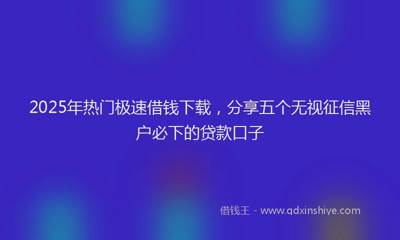 2025年热门极速借钱下载，分享五个无视征信黑户必下的贷款口子