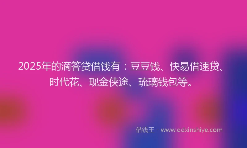 2025年的滴答贷借钱有：豆豆钱、快易借速贷、时代花、现金侠途、琉璃钱包等。