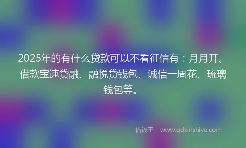 2025年的有什么贷款可以不看征信有：月月开、借款宝速贷融、融悦贷钱包、诚信一周花、琉璃钱包等。