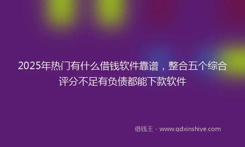 2025年热门有什么借钱软件靠谱，整合五个综合评分不足有负债都能下款软件