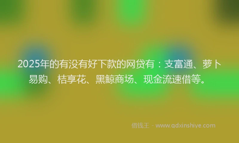 2025年的有没有好下款的网贷有：支富通、萝卜易购、桔享花、黑鲸商场、现金流速借等。