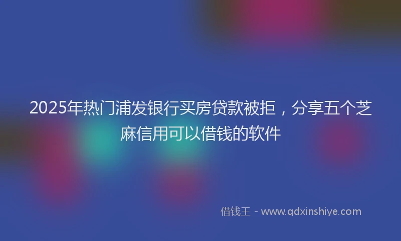 2025年热门浦发银行买房贷款被拒，分享五个芝麻信用可以借钱的软件