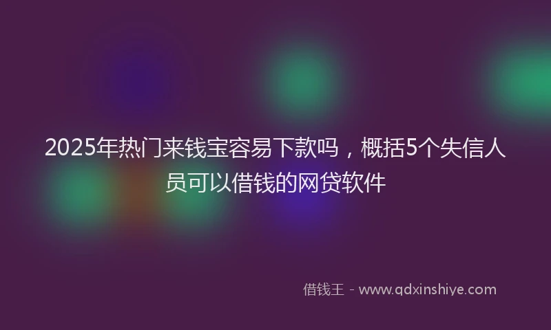 2025年热门来钱宝容易下款吗，概括5个失信人员可以借钱的网贷软件
