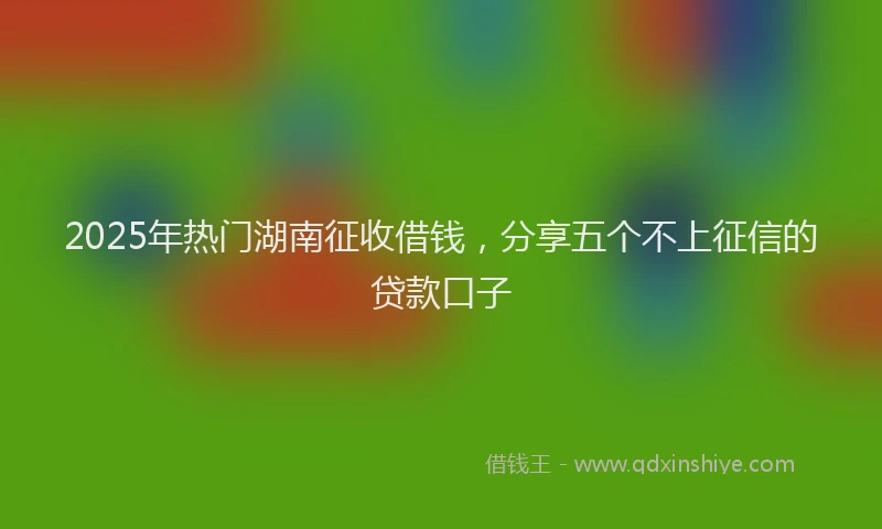 2025年热门湖南征收借钱，分享五个不上征信的贷款口子
