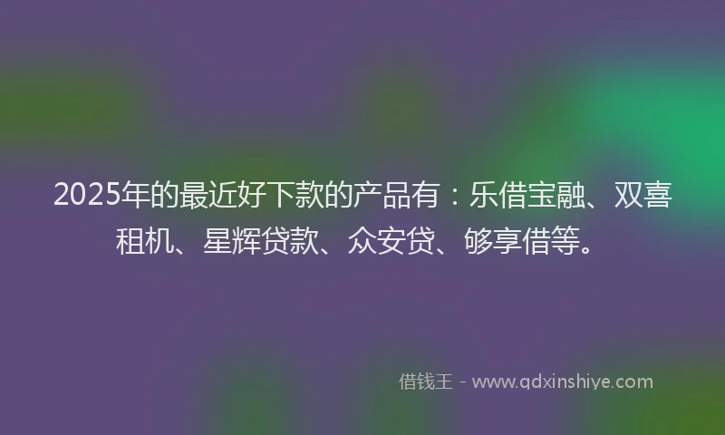 2025年的最近好下款的产品有：乐借宝融、双喜租机、星辉贷款、众安贷、够享借等。