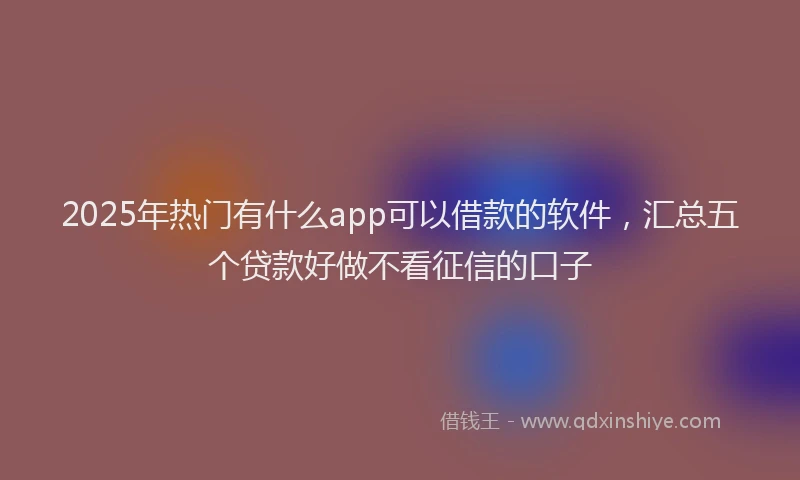 2025年热门有什么app可以借款的软件，汇总五个贷款好做不看征信的口子