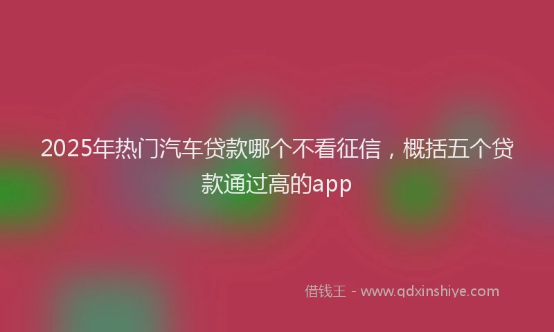 2025年热门汽车贷款哪个不看征信，概括五个贷款通过高的app