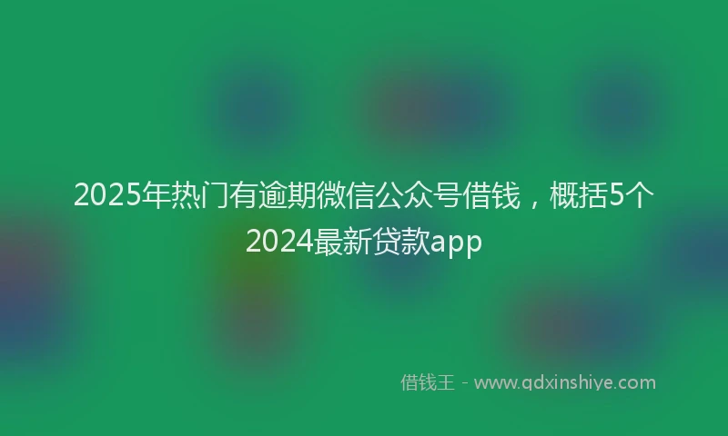 2025年热门有逾期微信公众号借钱，概括5个2024最新贷款app