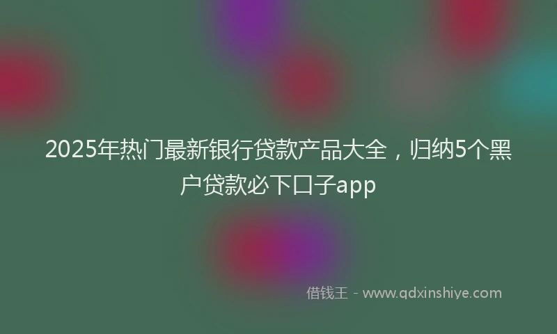 2025年热门最新银行贷款产品大全，归纳5个黑户贷款必下口子app