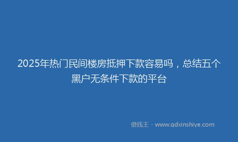 2025年热门民间楼房抵押下款容易吗，总结五个黑户无条件下款的平台