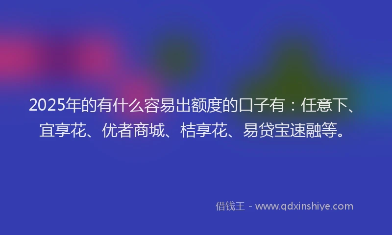 2025年的有什么容易出额度的口子有：任意下、宜享花、优者商城、桔享花、易贷宝速融等。