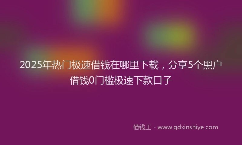 2025年热门极速借钱在哪里下载，分享5个黑户借钱0门槛极速下款口子