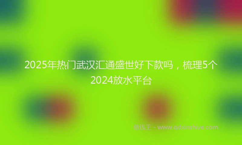 2025年热门武汉汇通盛世好下款吗，梳理5个2024放水平台