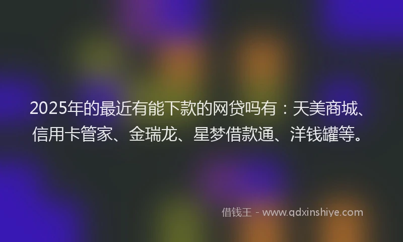 2025年的最近有能下款的网贷吗有：天美商城、信用卡管家、金瑞龙、星梦借款通、洋钱罐等。