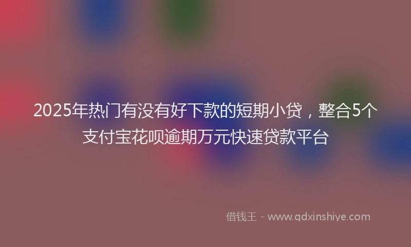 2025年热门有没有好下款的短期小贷，整合5个支付宝花呗逾期万元快速贷款平台
