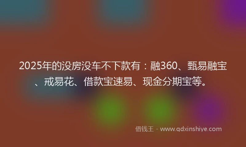 2025年的没房没车不下款有:融360、甄易融宝、戒易花、借款宝速易、现金分期宝等。