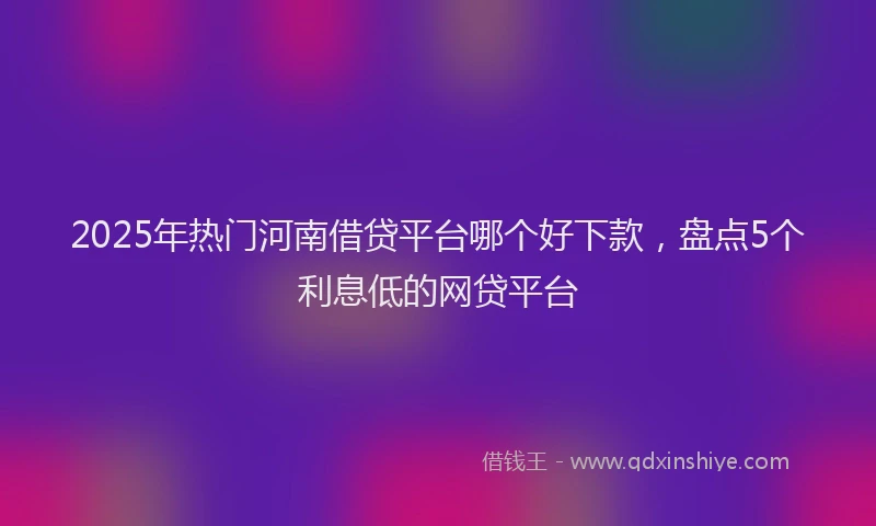 2025年热门河南借贷平台哪个好下款，盘点5个利息低的网贷平台