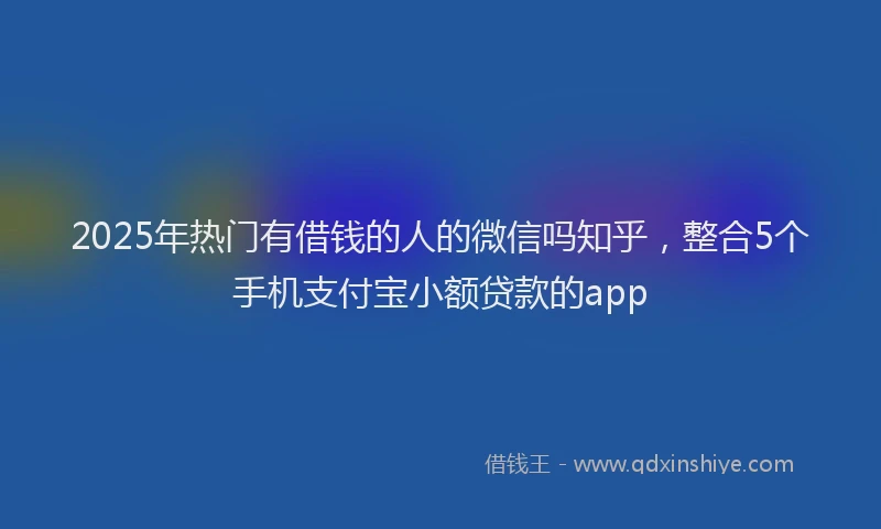 2025年热门有借钱的人的微信吗知乎，整合5个手机支付宝小额贷款的app