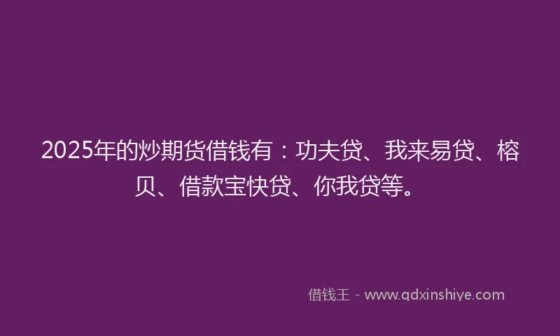 2025年的炒期货借钱有：功夫贷、我来易贷、榕贝、借款宝快贷、你我贷等。