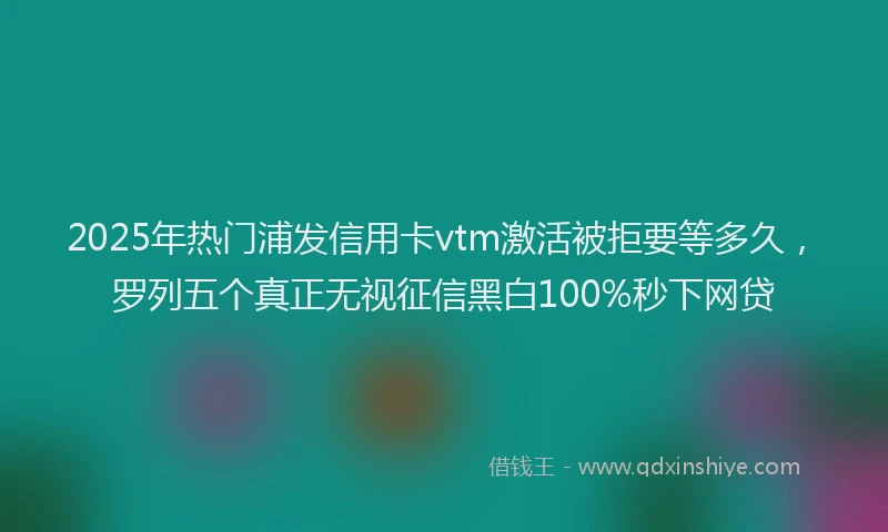 2025年热门浦发信用卡vtm激活被拒要等多久，罗列五个真正无视征信黑白100%秒下网贷