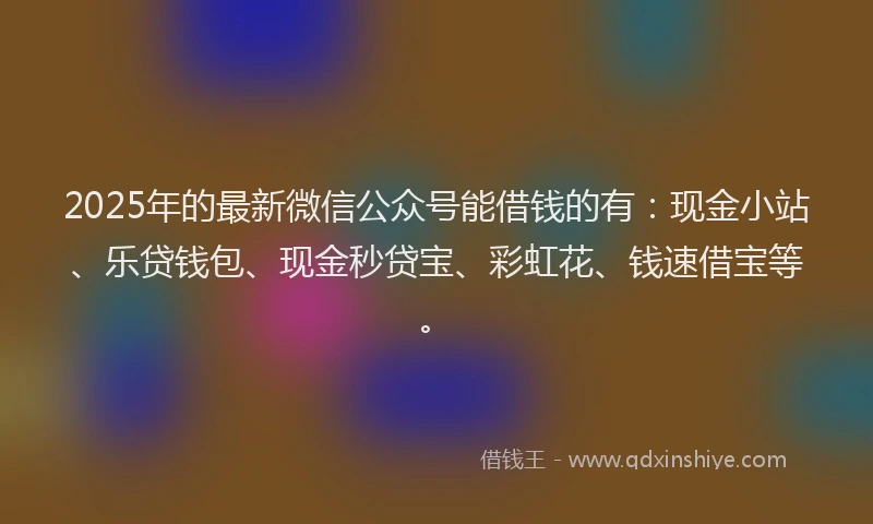 2025年的最新微信公众号能借钱的有：现金小站、乐贷钱包、现金秒贷宝、彩虹花、钱速借宝等。