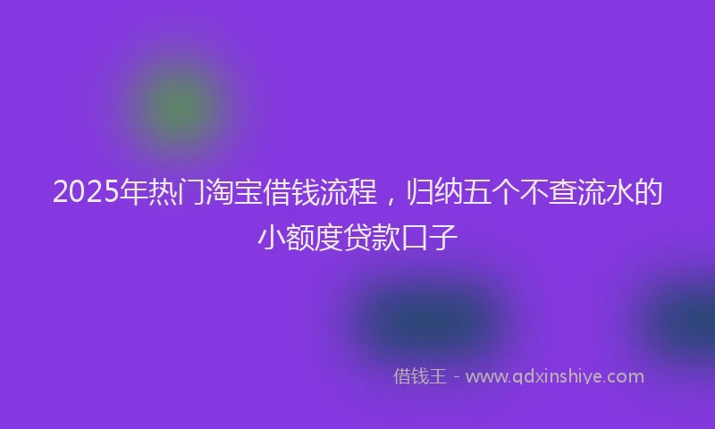 2025年热门淘宝借钱流程，归纳五个不查流水的小额度贷款口子