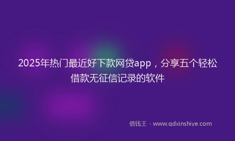 2025年热门最近好下款网贷app，分享五个轻松借款无征信记录的软件