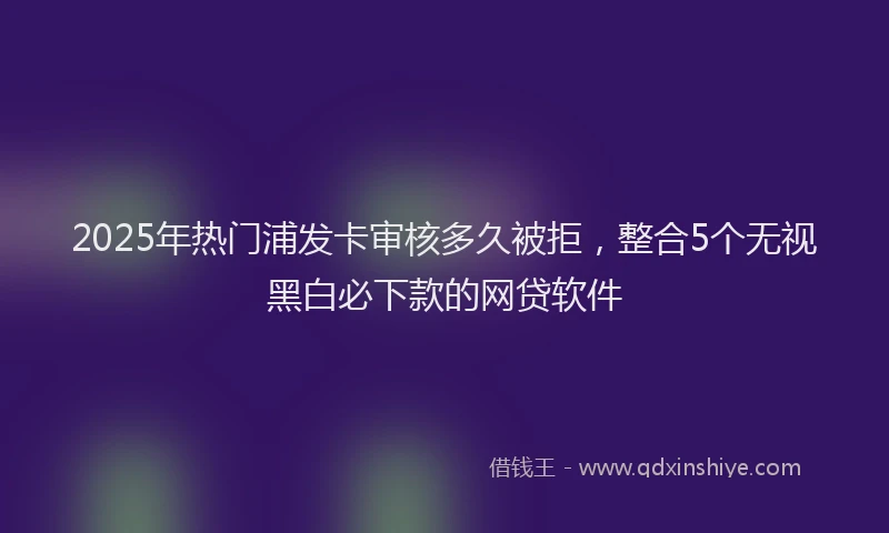 2025年热门浦发卡审核多久被拒，整合5个无视黑白必下款的网贷软件