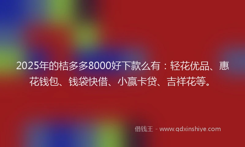 2025年的桔多多8000好下款么有：轻花优品、惠花钱包、钱袋快借、小赢卡贷、吉祥花等。