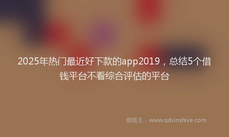 2025年热门最近好下款的app2019，总结5个借钱平台不看综合评估的平台