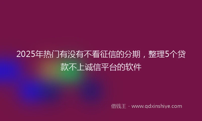 2025年热门有没有不看征信的分期，整理5个贷款不上诚信平台的软件