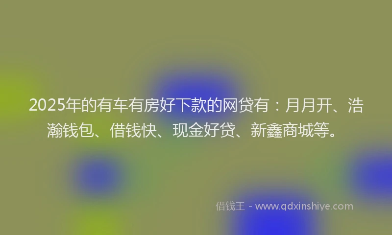 2025年的有车有房好下款的网贷有：月月开、浩瀚钱包、借钱快、现金好贷、新鑫商城等。