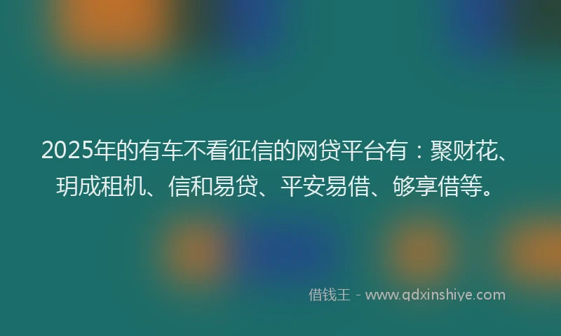 2025年的有车不看征信的网贷平台有:聚财花、玥成租机、信和易贷、平安易借、够享借等。