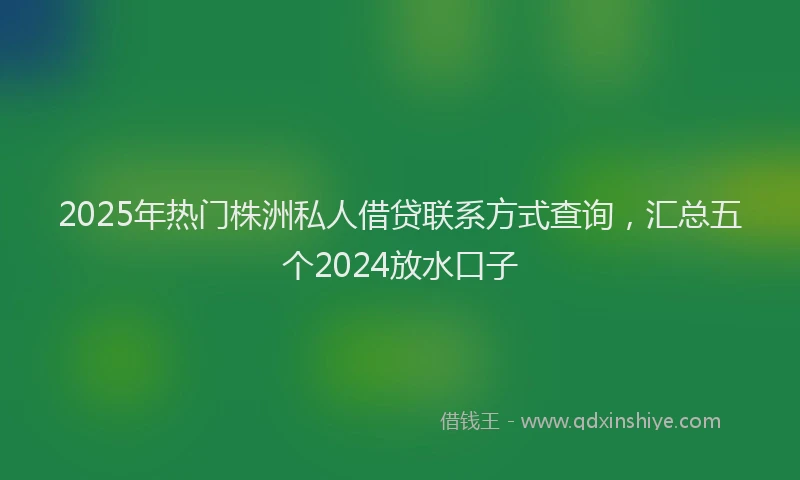 2025年热门株洲私人借贷联系方式查询，汇总五个2024放水口子