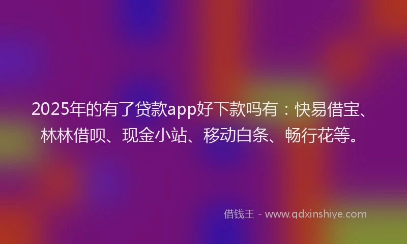 2025年的有了贷款app好下款吗有：快易借宝、林林借呗、现金小站、移动白条、畅行花等。