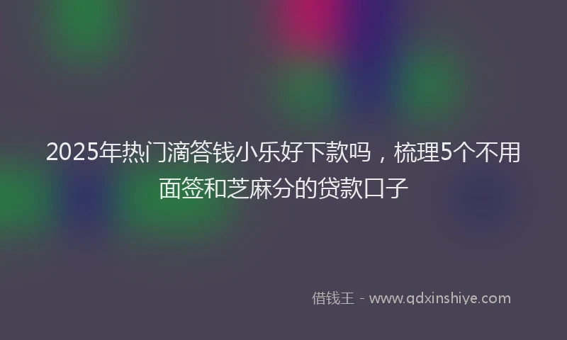 2025年热门滴答钱小乐好下款吗，梳理5个不用面签和芝麻分的贷款口子