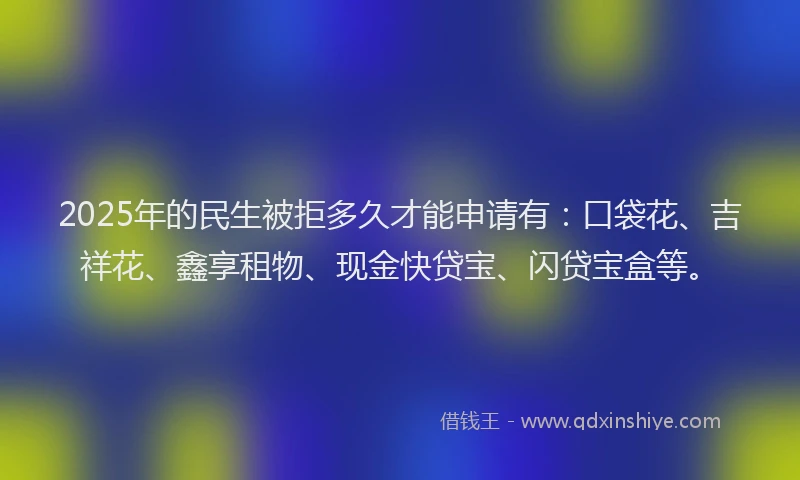 2025年的民生被拒多久才能申请有：口袋花、吉祥花、鑫享租物、现金快贷宝、闪贷宝盒等。