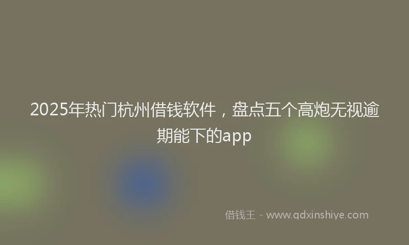 2025年热门杭州借钱软件，盘点五个高炮无视逾期能下的app