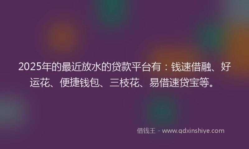 2025年的最近放水的贷款平台有:钱速借融、好运花、便捷钱包、三枝花、易借速贷宝等。