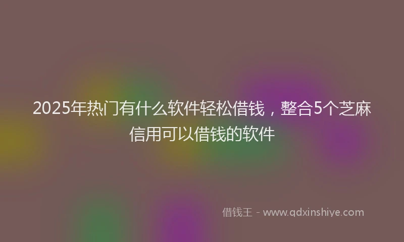 2025年热门有什么软件轻松借钱，整合5个芝麻信用可以借钱的软件