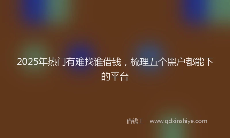 2025年热门有难找谁借钱，梳理五个黑户都能下的平台