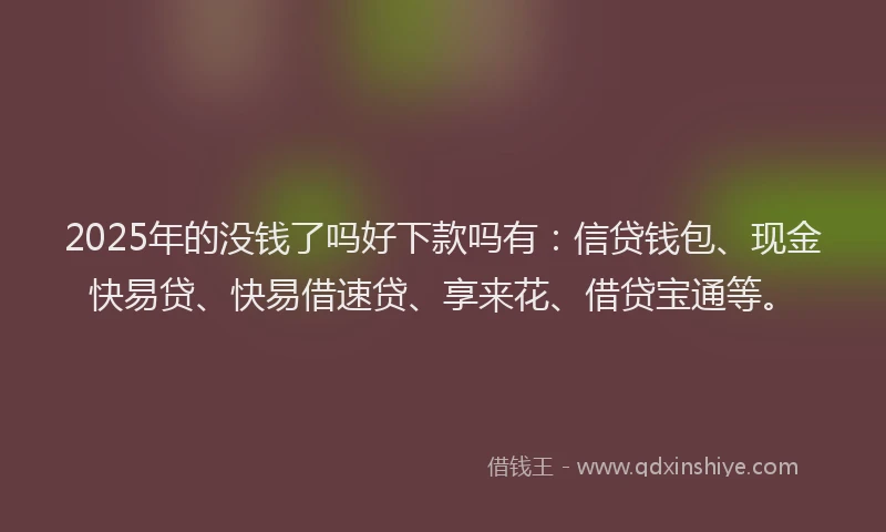2025年的没钱了吗好下款吗有：信贷钱包、现金快易贷、快易借速贷、享来花、借贷宝通等。
