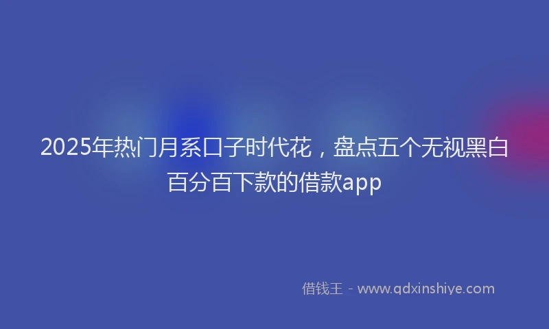 2025年热门月系口子时代花，盘点五个无视黑白百分百下款的借款app