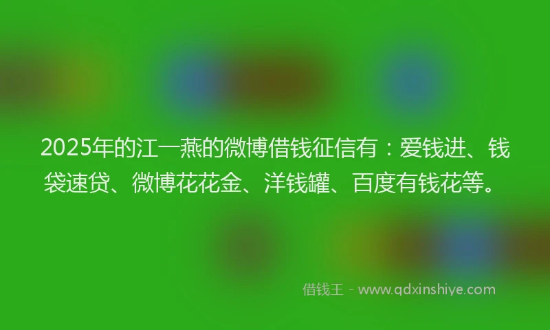 2025年的江一燕的微博借钱征信有：爱钱进、钱袋速贷、微博花花金、洋钱罐、百度有钱花等。
