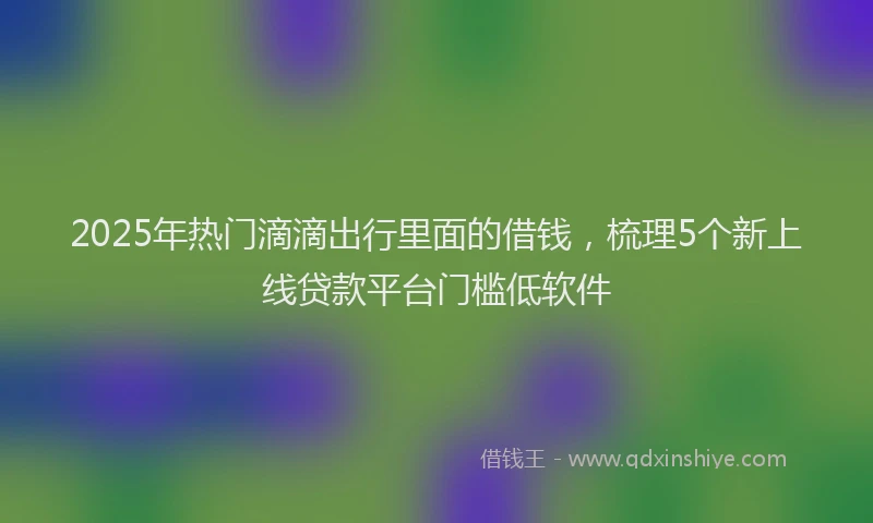 2025年热门滴滴出行里面的借钱，梳理5个新上线贷款平台门槛低软件