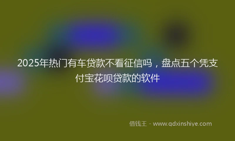 2025年热门有车贷款不看征信吗，盘点五个凭支付宝花呗贷款的软件