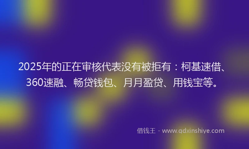2025年的正在审核代表没有被拒有：柯基速借、360速融、畅贷钱包、月月盈贷、用钱宝等。