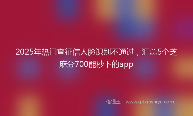 2025年热门查征信人脸识别不通过，汇总5个芝麻分700能秒下的app