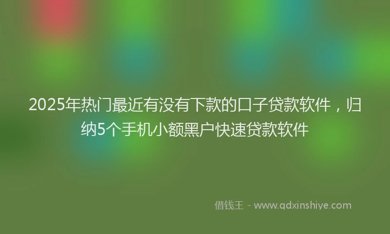 2025年热门最近有没有下款的口子贷款软件，归纳5个手机小额黑户快速贷款软件
