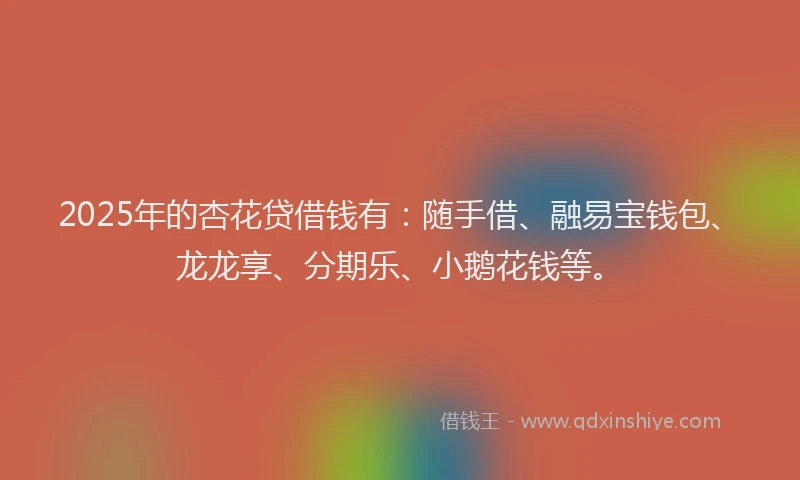 2025年的杏花贷借钱有：随手借、融易宝钱包、龙龙享、分期乐、小鹅花钱等。